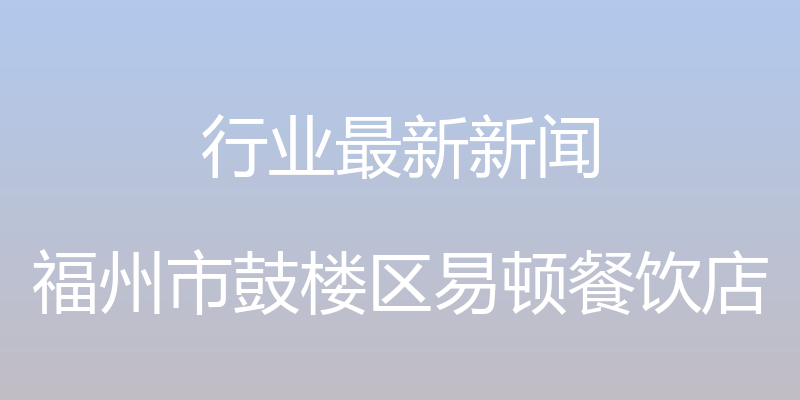 行业最新新闻 - 福州市鼓楼区易顿餐饮店